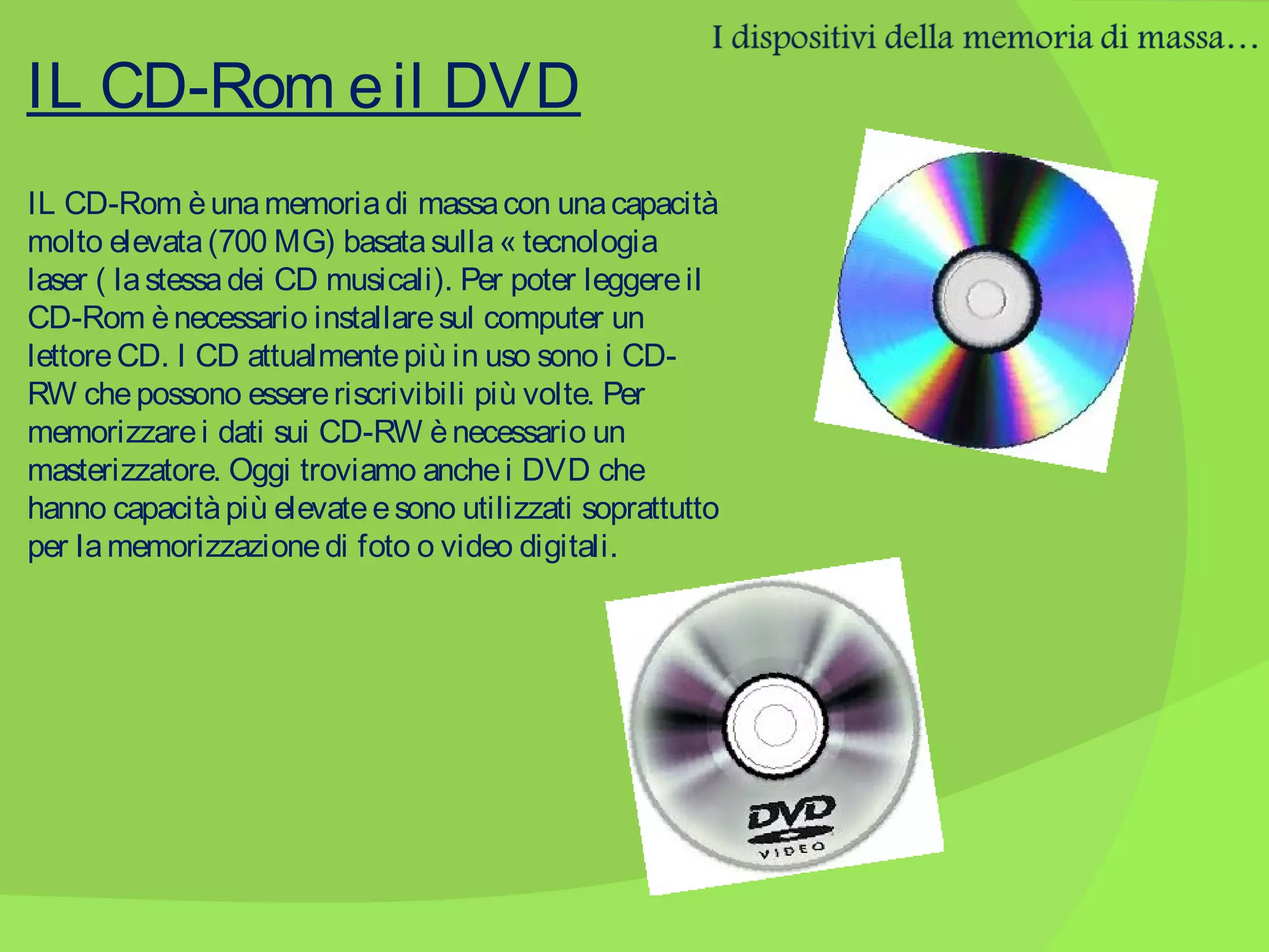 IL CD-Rom e il DVD
IL CD-Rom è una memoria di massa con una capacità
molto elevata (700 MG) basata sulla « tecnologia
laser ( la stessa dei CD musicali). Per poter leggere il
CD-Rom è necessario installare sul computer un
lettore CD. I CD attualmente più in uso sono i CDRW che possono essere riscrivibili più volte. Per
memorizzare i dati sui CD-RW è necessario un
masterizzatore. Oggi troviamo anche i DVD che
hanno capacità più elevate e sono utilizzati soprattutto
per la memorizzazione di foto o video digitali.

 