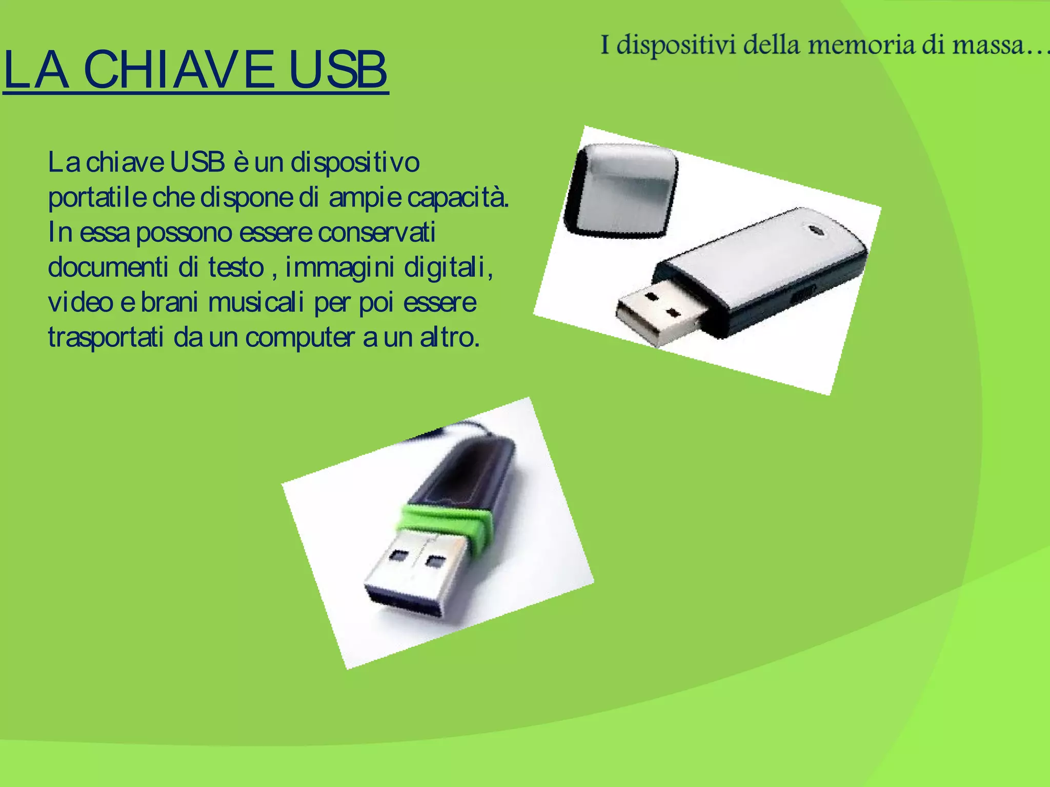 LA CHIAVE USB
La chiave USB è un dispositivo
portatile che dispone di ampie capacità.
In essa possono essere conservati
documenti di testo , immagini digitali,
video e brani musicali per poi essere
trasportati da un computer a un altro.

 