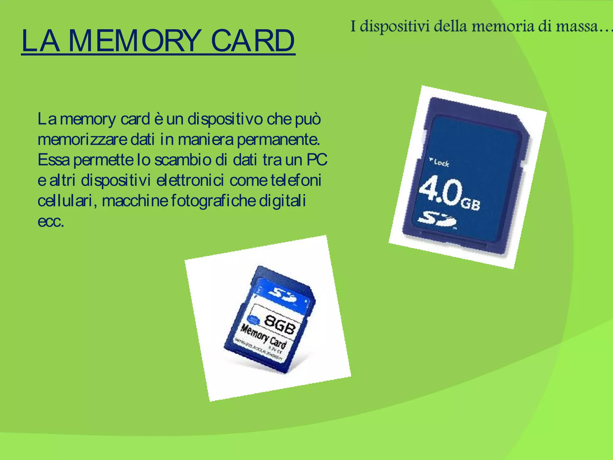 LA MEMORY CARD
La memory card è un dispositivo che può
memorizzare dati in maniera permanente.
Essa permette lo scambio di dati tra un PC
e altri dispositivi elettronici come telefoni
cellulari, macchine fotografiche digitali
ecc.

 
