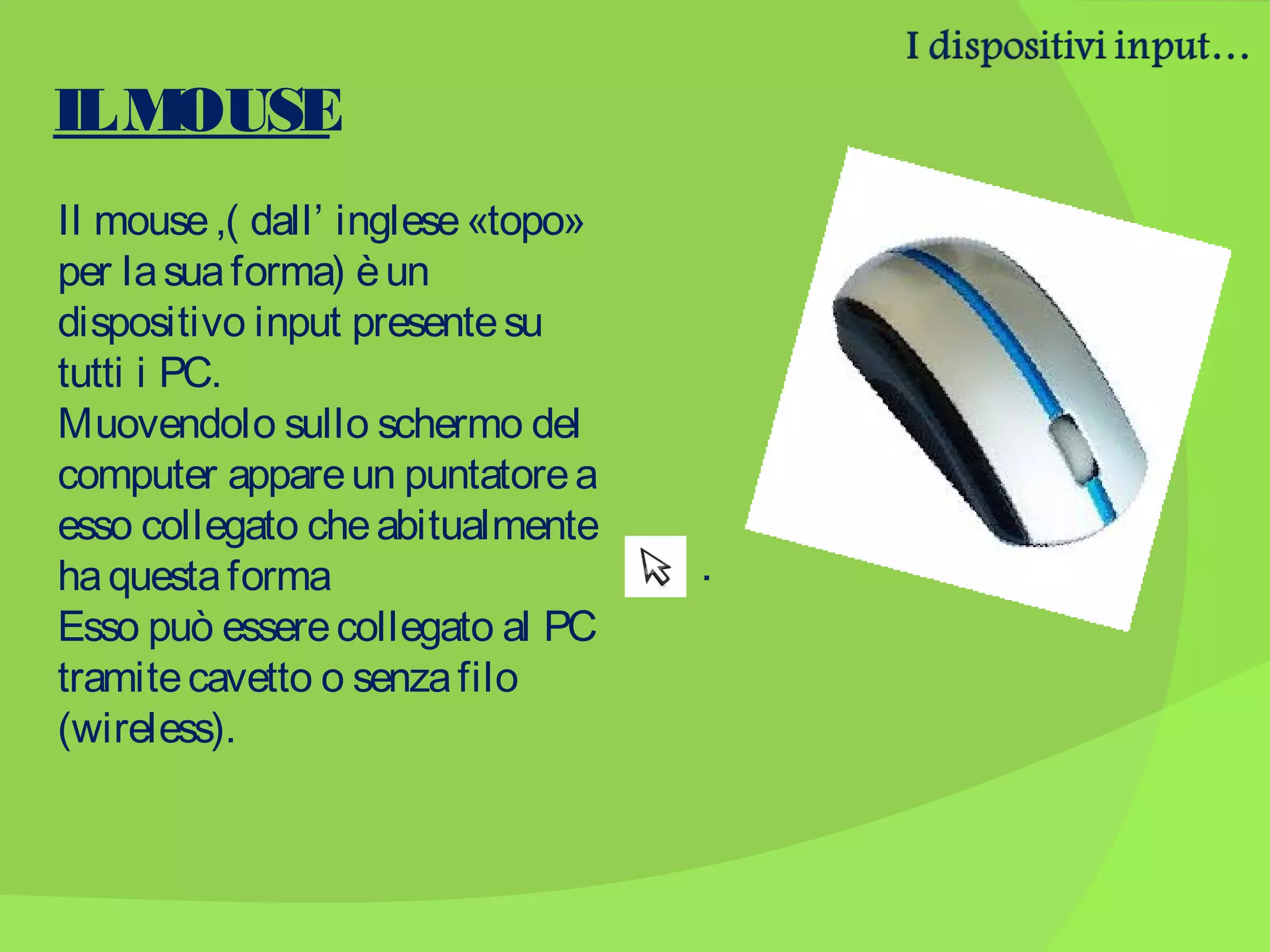 IL M
OUSE
Il mouse ,( dall’ inglese «topo»
per la sua forma) è un
dispositivo input presente su
tutti i PC.
Muovendolo sullo schermo del
computer appare un puntatore a
esso collegato che abitualmente
ha questa forma
Esso può essere collegato al PC
tramite cavetto o senza filo
(wireless).

.

 