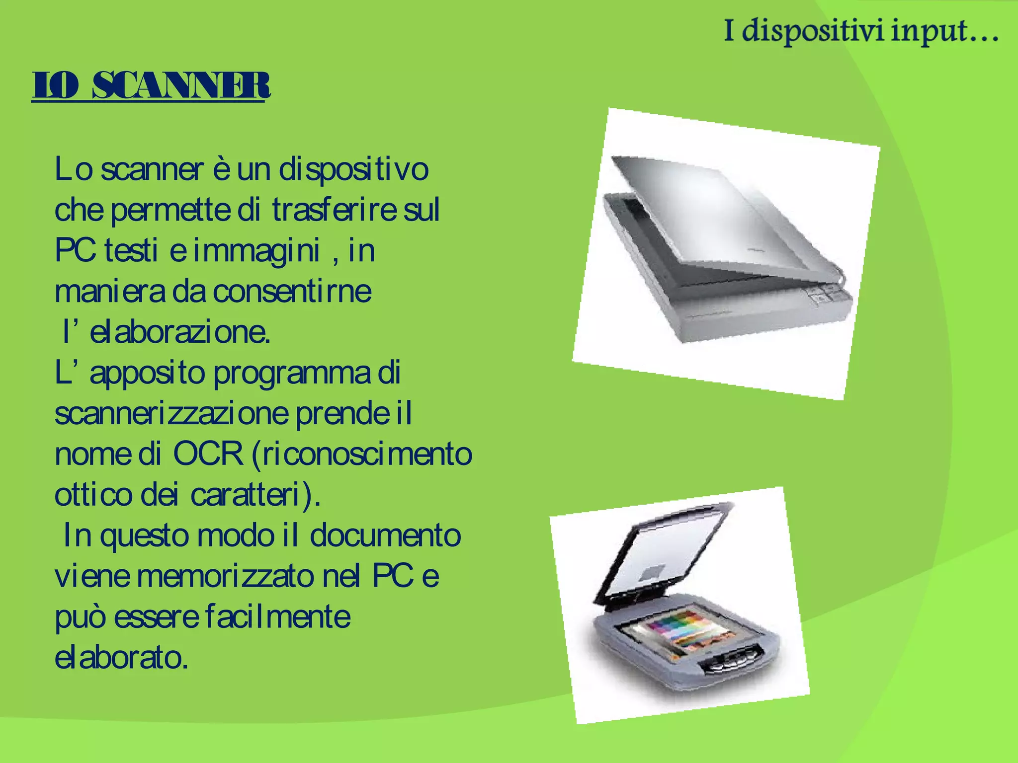 L SCANNE
O
R
Lo scanner è un dispositivo
che permette di trasferire sul
PC testi e immagini , in
maniera da consentirne
l’ elaborazione.
L’ apposito programma di
scannerizzazione prende il
nome di OCR (riconoscimento
ottico dei caratteri).
In questo modo il documento
viene memorizzato nel PC e
può essere facilmente
elaborato.

 
