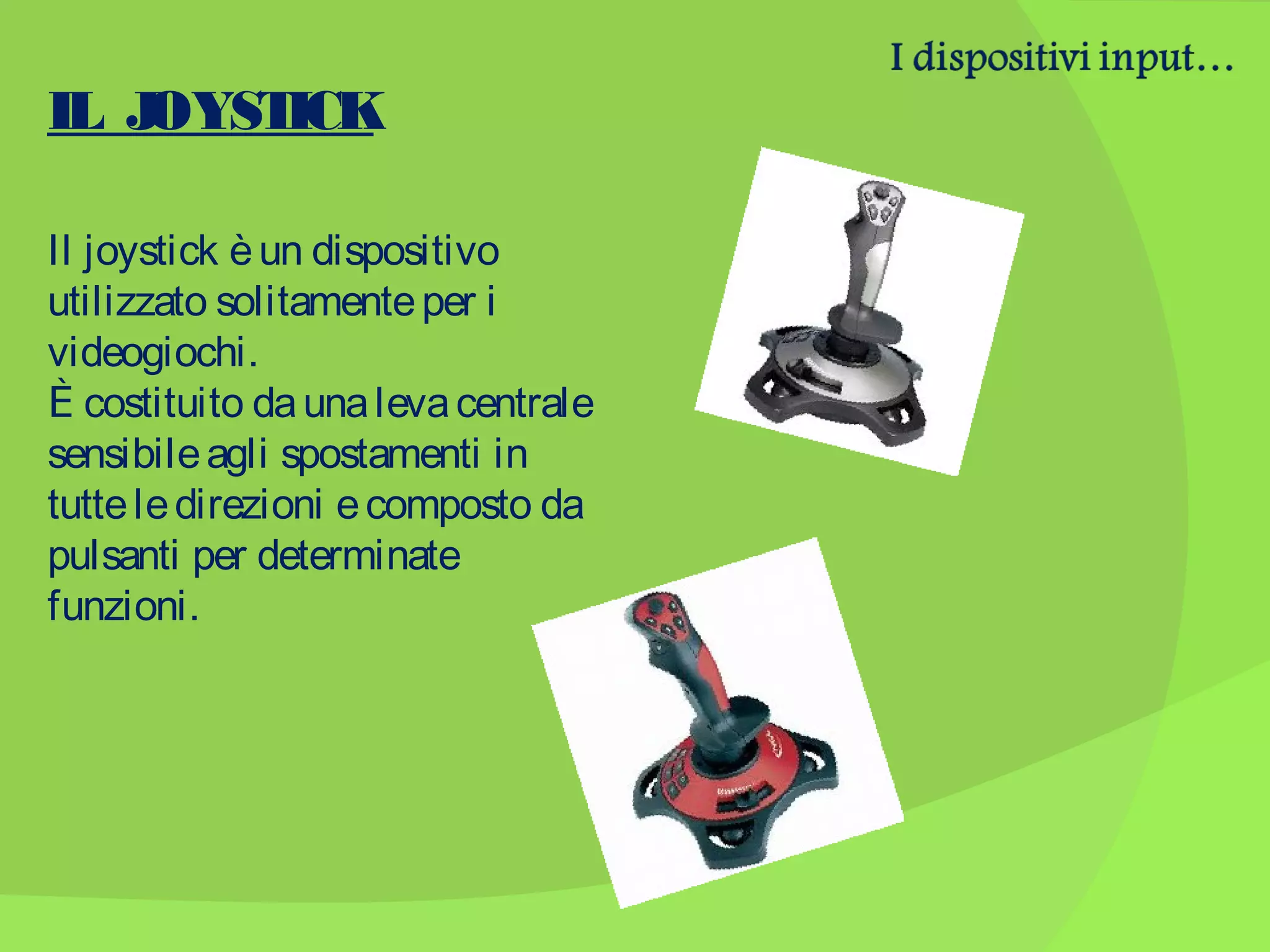 IL J
OYST
ICK
Il joystick è un dispositivo
utilizzato solitamente per i
videogiochi.
Ѐ costituito da una leva centrale
sensibile agli spostamenti in
tutte le direzioni e composto da
pulsanti per determinate
funzioni.

 