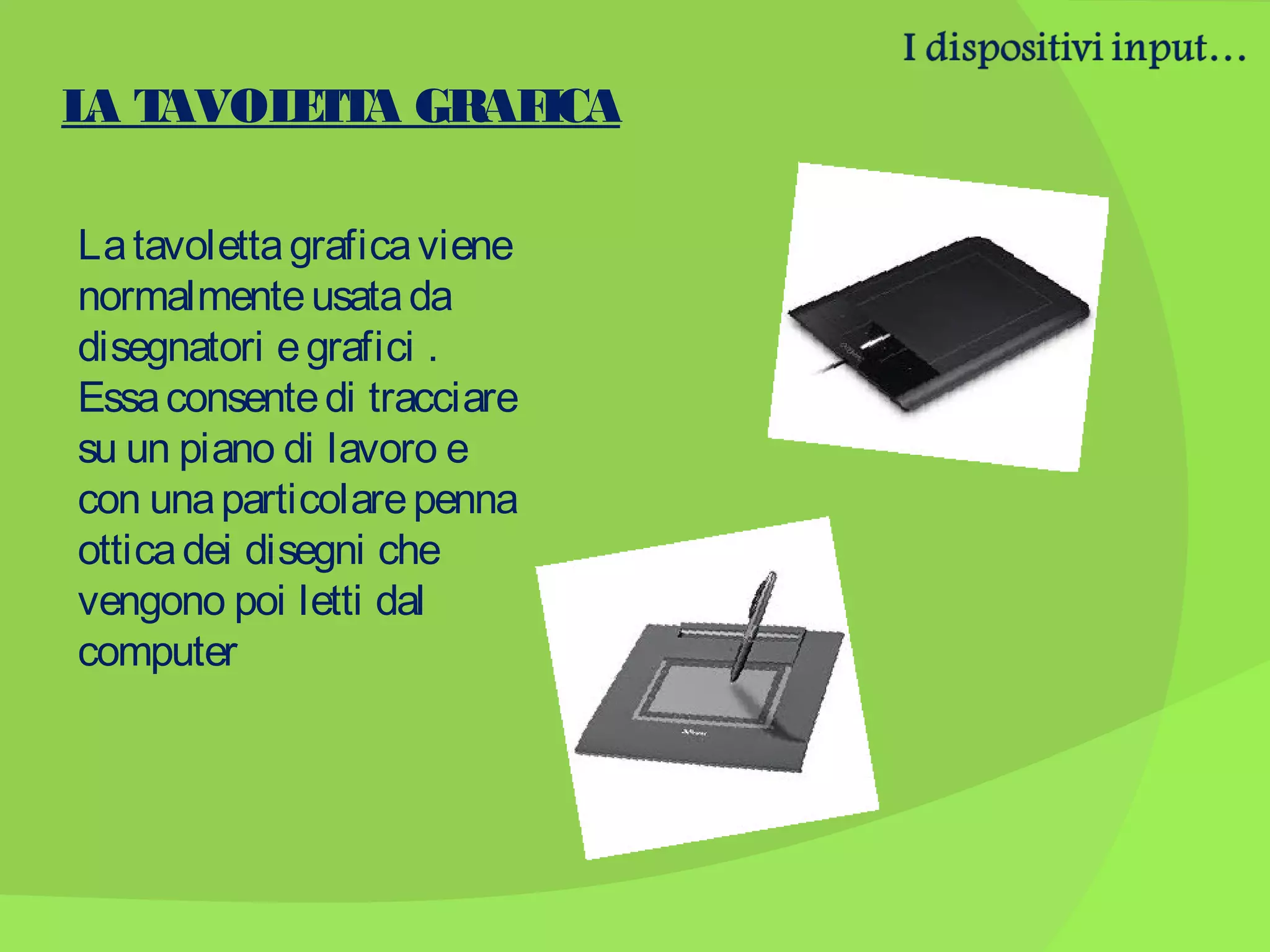 L T
A AVOL T A GRAF
ET
ICA
La tavoletta grafica viene
normalmente usata da
disegnatori e grafici .
Essa consente di tracciare
su un piano di lavoro e
con una particolare penna
ottica dei disegni che
vengono poi letti dal
computer

 