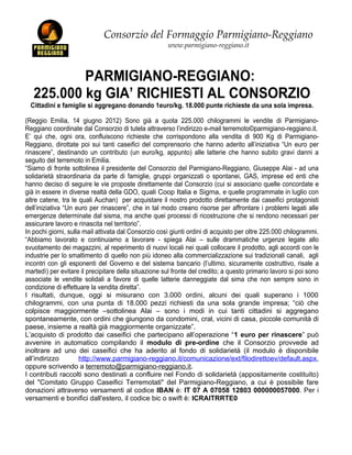 Consorzio del Formaggio Parmigiano-Reggiano
                                                      www.parmigiano-reggiano.it



           PARMIGIANO-REGGIANO:
   225.000 kg GIA’ RICHIESTI AL CONSORZIO
  Cittadini e famiglie si aggregano donando 1euro/kg. 18.000 punte richieste da una sola impresa.

(Reggio Emilia, 14 giugno 2012) Sono già a quota 225.000 chilogrammi le vendite di Parmigiano-
Reggiano coordinate dal Consorzio di tutela attraverso l’indirizzo e-mail terremoto©parmigiano-reggiano.it.
E’ qui che, ogni ora, confluiscono richieste che corrispondono alla vendita di 900 Kg di Parmigiano-
Reggiano, dirottate poi sui tanti caseifici del comprensorio che hanno aderito all’iniziativa “Un euro per
rinascere”, destinando un contributo (un euro/kg, appunto) alle latterie che hanno subito gravi danni a
seguito del terremoto in Emilia.
“Siamo di fronte sottolinea il presidente del Consorzio del Parmigiano-Reggiano, Giuseppe Alai - ad una
solidarietà straordinaria da parte di famiglie, gruppi organizzati o spontanei, GAS, imprese ed enti che
hanno deciso di seguire le vie proposte direttamente dal Consorzio (cui si associano quelle concordate e
già in essere in diverse realtà della GDO, quali Coop Italia e Sigma, e quelle programmate in luglio con
altre catene, tra le quali Auchan) per acquistare il nostro prodotto direttamente dai caseifici protagonisti
dell’iniziativa “Un euro per rinascere”, che in tal modo creano risorse per affrontare i problemi legati alle
emergenze determinate dal sisma, ma anche quei processi di ricostruzione che si rendono necessari per
assicurare lavoro e rinascita nel territorio”.
In pochi giorni, sulla mail attivata dal Consorzio così giunti ordini di acquisto per oltre 225.000 chilogrammi.
“Abbiamo lavorato e continuiamo a lavorare - spiega Alai – sulle drammatiche urgenze legate allo
svuotamento dei magazzini, al reperimento di nuovi locali nei quali collocare il prodotto, agli accordi con le
industrie per lo smaltimento di quello non più idoneo alla commercializzazione sui tradizionali canali, agli
incontri con gli esponenti del Governo e del sistema bancario (l’ultimo, sicuramente costruttivo, risale a
martedì) per evitare il precipitare della situazione sul fronte del credito; a questo primario lavoro si poi sono
associate le vendite solidali a favore di quelle latterie danneggiate dal sima che non sempre sono in
condizione di effettuare la vendita diretta”.
I risultati, dunque, oggi si misurano con 3.000 ordini, alcuni dei quali superano i 1000
chilogrammi, con una punta di 18.000 pezzi richiesti da una sola grande impresa; “ciò che
colpisce maggiormente –sottolinea Alai – sono i modi in cui tanti cittadini si aggregano
spontaneamente, con ordini che giungono da condomini, cral, vicini di casa, piccole comunità di
paese, insieme a realtà già maggiormente organizzate”.
L’acquisto di prodotto dai caseifici che partecipano all’operazione “1 euro per rinascere” può
avvenire in automatico compilando il modulo di pre-ordine che il Consorzio provvede ad
inoltrare ad uno dei caseifici che ha aderito al fondo di solidarietà (il modulo è disponibile
all’indirizzo         http://www.parmigiano-reggiano.it/comunicazione/ext/filodirettoev/default.aspx,
oppure scrivendo a terremoto@parmigiano-reggiano.it.
I contributi raccolti sono destinati a confluire nel Fondo di solidarietà (appositamente costituito)
del "Comitato Gruppo Caseifici Terremotati" del Parmigiano-Reggiano, a cui è possibile fare
donazioni attraverso versamenti al codice IBAN è: IT 07 A 07058 12803 000000057000. Per i
versamenti e bonifici dall'estero, il codice bic o swift è: ICRAITRRTE0
 