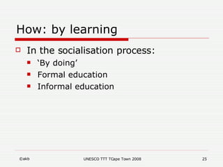 How: by learning <ul><li>In the socialisation process:  </li></ul><ul><ul><li>‘ By doing’  </li></ul></ul><ul><ul><li>Form...