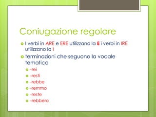 Coniugazione regolare
 I verbi in ARE e ERE utilizzano la E i verbi in IRE
utilizzano la I
 terminazioni che seguono la vocale
tematica
 -rei
 -resti
 -rebbe
 -remmo
 -reste
 -rebbero
 