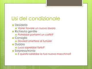 Usi del condizionale
 Desiderio
 Vorrei trovare un nuovo lavoro
 Richiesta gentile
 Potrebbe portarmi un caffè?
 Consiglio
 Dovresti smettere di fumare
 Dubbio
 Luca saprebbe farlo?
 Sorpresa/Ironia
 E questa sarebbe la tua nuova macchina?
 