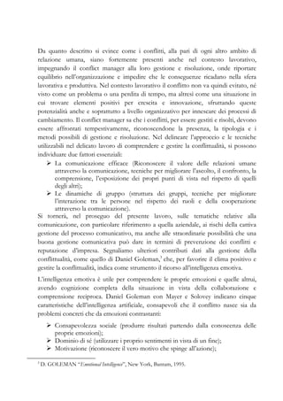 Da quanto descritto si evince come i conflitti, alla pari di ogni altro ambito di
relazione umana, siano fortemente presenti anche nel contesto lavorativo,
impegnando il conflict manager alla loro gestione e risoluzione, onde riportare
equilibrio nell’organizzazione e impedire che le conseguenze ricadano nella sfera
lavorativa e produttiva. Nel contesto lavorativo il conflitto non va quindi evitato, né
visto come un problema o una perdita di tempo, ma altresì come una situazione in
cui trovare elementi positivi per crescita e innovazione, sfruttando queste
potenzialità anche e soprattutto a livello organizzativo per innescare dei processi di
cambiamento. Il conflict manager sa che i conflitti, per essere gestiti e risolti, devono
essere affrontati tempestivamente, riconoscendone la presenza, la tipologia e i
metodi possibili di gestione e risoluzione. Nel delineare l’approccio e le tecniche
utilizzabili nel delicato lavoro di comprendere e gestire la conflittualità, si possono
individuare due fattori essenziali:
La comunicazione efficace (Riconoscere il valore delle relazioni umane
attraverso la comunicazione, tecniche per migliorare l’ascolto, il confronto, la
comprensione, l’esposizione dei propri punti di vista nel rispetto di quelli
degli altri);
Le dinamiche di gruppo (struttura dei gruppi, tecniche per migliorare
l’interazione tra le persone nel rispetto dei ruoli e della cooperazione
attraverso la comunicazione).
Si tornerà, nel proseguo del presente lavoro, sulle tematiche relative alla
comunicazione, con particolare riferimento a quella aziendale, ai rischi della cattiva
gestione del processo comunicativo, ma anche alle straordinarie possibilità che una
buona gestione comunicativa può dare in termini di prevenzione dei conflitti e
reputazione d’impresa. Segnaliamo ulteriori contributi dati alla gestione della
conflittualità, come quello di Daniel Goleman,3
che, per favorire il clima positivo e
gestire la conflittualità, indica come strumento il ricorso all’intelligenza emotiva.
L’intelligenza emotiva è utile per comprendere le proprie emozioni e quelle altrui,
avendo cognizione completa della situazione in vista della collaborazione e
comprensione reciproca. Daniel Goleman con Mayer e Solovey indicano cinque
caratteristiche dell’intelligenza artificiale, consapevoli che il conflitto nasce sia da
problemi concreti che da emozioni contrastanti:
Consapevolezza sociale (produrre risultati partendo dalla conoscenza delle
proprie emozioni);
Dominio di sé (utilizzare i proprio sentimenti in vista di un fine);
Motivazione (riconoscere il vero motivo che spinge all’azione);
3
D. GOLEMAN “Emotional Intelligence”, New York, Bantam, 1995.
 