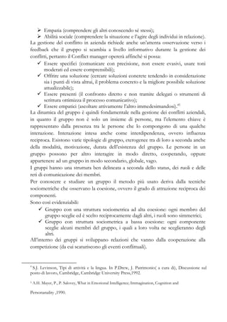 Empatia (comprendere gli altri conoscendo sé stessi);
Abilità sociale (comprendere la situazione e l’agire degli individui in relazione).
La gestione del conflitto in azienda richiede anche un’attenta osservazione verso i
feedback che il gruppo si scambia a livello informativo durante la gestione dei
conflitti, pertanto il Conflict manager opererà affinché si possa:
Essere specifici (comunicare con precisione, non essere evasivi, usare toni
moderati ed essere comprensibili);
Offrire una soluzione (cercare soluzioni concrete tendendo in considerazione
sia i punti di vista altrui, il problema concreto e la migliore possibile soluzione
attualizzabile);
Essere presenti (il confronto diretto e non tramite delegati o strumenti di
scrittura ottimizza il processo comunicativo);
Essere empatici (ascoltare attivamente l’altro immedesimandosi).45
La dinamica del gruppo è quindi fondamentale nella gestione dei conflitti aziendali,
in quanto il gruppo non è solo un insieme di persone, ma l’elemento chiave è
rappresentato dalla presenza tra le persone che lo compongono di una qualche
interazione. Interazione intesa anche come interdipendenza, ovvero influenza
reciproca. Esistono varie tipologie di gruppo, eterogenee tra di loro a seconda anche
della modalità, motivazione, durata dell’esistenza del gruppo. Le persone in un
gruppo possono per altro interagire in modo diretto, cooperando, oppure
appartenere ad un gruppo in modo secondario, globale, vago.
I gruppi hanno una struttura ben delineata a seconda dello status, dei ruoli e delle
reti di comunicazione dei membri.
Per conoscere e studiare un gruppo il metodo più usato deriva dalla tecniche
sociometriche che osservano la coesione, ovvero il grado di attrazione reciproca dei
componenti.
Sono così evidenziabili:
Gruppo con una struttura sociometrica ad alta coesione: ogni membro del
gruppo sceglie ed è scelto reciprocamente dagli altri, i ruoli sono simmetrici;
Gruppo con struttura sociometrica a bassa coesione: ogni componente
sceglie alcuni membri del gruppo, i quali a loro volta ne sceglieranno degli
altri.
All’interno dei gruppi si sviluppano relazioni che vanno dalla cooperazione alla
competizione (da cui scaturiscono gli eventi conflittuali).
4
S.J. Levinson, Tipi di attività e la lingua. In P.Drew, J. Patrimonio( a cura di), Discussione sul
posto di lavoro, Cambridge, Cambridge University Press,1992.
5 A.H. Mayer, P., P. Salovey, What in Emotional Intelligence; Immagination, Cognition and
Personanality ,1990.
 