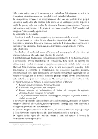 Si ha cooperazione quando il comportamento individuale è finalizzato a un obiettivo
condiviso e a un utile equamente ripartibile tra gli individui del gruppo.
La competizione invece, è un comportamento che crea un conflitto tra i propri
interessi e quelli altrui che si attua nella ricerca di un vantaggio proprio rispetto a
quelli del gruppo nella sua totalità. Le dinamiche di gruppo rappresentano l’insieme
dei fenomeni psicosociali e dei metodi che permettono l’agire dell’individuo nel
gruppo e l’esistenza del gruppo stesso.
Le dinamiche più ricorrenti:
– Coesione (il grado di attrazione reciproca tra i componenti del gruppo);
– Empowerment (si tratta di una dinamica psicologica che attiva l’emotività.
Conoscere e assumere le proprie emozioni permette di immedesimarsi negli altri e
quindi provare empatica e di conseguenza comprensione degli altri, del gruppo,
delle situazioni);
– Leadership (il ruolo del leader all’interno del gruppo, colui che favorisce gli
scambi, le decisioni e le scelte degli obiettivi del gruppo).
Il conflict manager dovrà quindi condurre un paziente lavoro di mediazione, avendo
a disposizione diverse metodologie di conduzione, dove quella da sempre più
utilizzata, per i risultati ottenuti, è la negoziazione secondo il modello della Scuola di
Harvard. Una trattativa, questa, che verte su una negoziazione oggettiva delle
controversie e concentra il procedimento sul contenuto oggettivo conteso,
spostandosi dal focus della negoziazione verso un fine tendente al raggiungimento di
reciproci vantaggi, con un risultato basato su principi sempre corretti e indipendenti
dalla volontà delle parti in contraddizione. “Le condizioni necessarie sono quattro e si tratta
dei principi basilari di una trattativa di successo secondo la teoria di Harvard:
Gli interessati devono scindere le persone dai problemi;
Ciò che conta sono gli interessi, non le posizioni;
Bisogna sviluppare, sia individualmente che insieme alla controparte del negoziato,
alternative che siano vantaggiose per entrambi;
Tutti gli interessati devono accordarsi su criteri oggettivi, con i quali sia possibile misurare il
risultato del negoziato”6
Il lavoro deve proiettarsi verso la ricerca di soluzioni creative, attraverso un numero
maggiore di ipotesi di soluzione, tenendo presente i vantaggi delle parti coinvolte e
sviluppando proposte utili alle parti stesse.
La gestione del procedimento è molto diretta, svolgendosi attraverso regole, passaggi
e fasi determinate, seguite da colui che gestisce la mediazione e dalle parti.
Di seguito dodici regole che possono essere di aiuto nel cercare di liberare le
trattative dai conflitti personali:
6
www.mathysmedical.com , Tecniche di negoziazione.
 