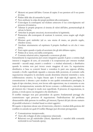 Mettersi nei panni dell’altro. Cercare di capire il suo pensiero ed il suo punto
di vista;
Parlare delle idee di entrambe le parti;
Non attribuire la colpa dei propri problemi alla controparte;
Coinvolgere la controparte nel risultato attraverso il suo coinvolgimento nel
processo di trattativa;
Adattare le proprie proposte al sistema di valori dell’altro, permettendogli di
salvare la faccia;
Articolare le proprie emozioni, riconoscendone la legittimità;
Permettere alla controparte di scaricare le tensioni, senza reagire agli sfoghi
emotivi;
Sfruttare gesti simbolici (ad es. una stretta di mano, un piccolo regalo,
chiedere scusa);
Ascoltare attentamente ed esprimere il proprio feedback su ciò che è stato
detto;
Farsi capire quando si parla ed accertarsi che gli altri abbiano capito;
Parlare di se stessi, non della controparte;
Costruire relazioni attive, imparando a conoscere gli altri.
Generalmente la negoziazione può essere integrativa quando il gioco a somma degli
interessi è maggiore di zero, ed essenziale è la cooperazione per ottenere risultati
materiali – accordi ampi, creativi e condivisi – e risultati relazionali, o distributiva
quando la somma non può invece essere maggiore di zero. La negoziazione
distributiva si basa su concetti lineari e considera le parti una opposta all’altra,
restando a livello superficiale riguardo a ciascuna delle posizioni, al contrario nella
negoziazione integrativa la circolarità causale determina relazioni sistemiche e netta
collaborazione creativa. La logica lineare apre il mondo degli opposti, dove la
comunicazione è alterata e può ricadere in una qualità comunicativa patologica, la
logica di tipo circolare, invece, non lavora sulla opposizione, ma si concentra su una
sorta di ricompensazione scaturita dal lavoro comune e collaborativo, trattando sia
gli interessi che i bisogni in modo non superficiale. Il processo di negoziazione, in
pratica, si rivela spesso sia integrativo che distributivo.
Il conflict manager non può prescindere da quattro fondamentali passaggi che
caratterizzano ogni processo di negoziazione: l’individuazione del problema
distaccandolo dalle persone in conflitto, gli interessi, l’ipotesi del più elevato numero
di possibili soluzioni e i risultati basati su criteri oggettivi.
Di seguito si riportano alcune aree di intervento, obiettivi e risultati della gestione del
conflitto in azienda nei quali il Conflict Manager può diventare protagonista:
Comunicazione interpersonale;
Aiuto allo sviluppo di altre competenze relazionali;
Relazioni con gli stakeholder (clienti, dipendenti e i membri delle comunità
territoriali in cui l’azienda opera);
 