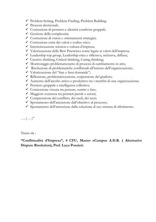 Problem Setting, Problem Finding, Problem Building;
Processi decisionali;
Costruzione di pensiero e identità condivise gruppali;
Gestione della complessità;
Costruzione di vision e orientamenti strategici;
Costruzione carta dei valori e codice etico;
Interiorizzazione mission e cultura d’impresa;
Valorizzazione delle Best Practcices come legate ai valori dell’impresa;
Leadership top group, Leadership etica e riflessiva, inclusiva, diffusa;
Creative thinking, Critical thinking, Caring thinking;
Monitoraggio problematizzante di processi di cambiamento in atto;
Risoluzione di problematiche conflittuali all’interno dell’organizzazione;
Valorizzazione del “fare e farsi domande”;
Riflessione, problematizzazione, sospensione del giudizio;
Aumento dell’ascolto attivo e produttivo tra i membri di una organizzazione;
Pensiero gruppale e intelligenza collettiva;
Connessione vissuta tra pensare, sentire e fare;
Maggiore coerenza tra pensieri parole e azioni;
Comprensione del conflitto, dei ruoli, dei terzi;
Spostamento dell’attenzione dall’obiettivo al processo;
Spostamento dell’attenzione dalla soluzione al suo sistema di riferimento.
…..( …)”
Tratto da :
“Conflittualità d’Impresa”, 4 CFU, Master eCampus A.D.R. ( Alternative
Dispute Risolution), Prof. Luca Possieri.
 
