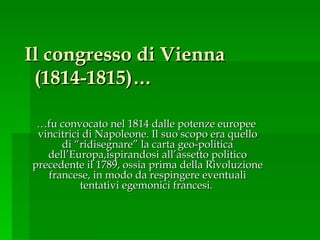 Il congresso di Vienna  (1814-1815)… … fu convocato nel 1814 dalle potenze europee  vincitrici di Napoleone. Il suo scopo era quello di “ridisegnare” la carta geo-politica dell’Europa,ispirandosi all’assetto politico precedente il 1789, ossia prima della Rivoluzione francese, in modo da respingere eventuali tentativi egemonici francesi.  