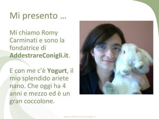 Mi presento …
Mi chiamo Romy
Carminati e sono la
fondatrice di
AddestrareConigli.it.

E con me c’è Yogurt, il
mio splendid...