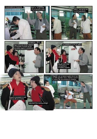 CALZATURIFICIO PHARAON Daje co’ ‘ssi guardoli
che ce facemo notte! Edmo’, veni de là che
ce sta li gendarmi...
Buongiorno... Dica...
Signor Edmondo Dantini, abbiamo
un mandato d’arresto per lei:
dovrebbe seguirci in prefettura.
La prefettura? E che so’ fatto?
Questo non è mia
competizione.
Il Prefetto l’aspetta.
Passerà a prenderla in auto
dall’una all’una e trenta.
Minchia!! Che machina longa...
Ragazzi, non ve preoccupete che io non
so’ fatto gnende. Vaco, chiarisco l’errore
e ‘rtorno. Me raccomanno lo mastrice.
 