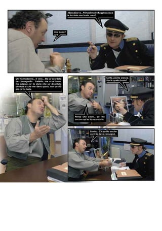 Alloradicevo...PrimadimorireKugghiasecca
le ha dato una busta, vero?
Una busta?
Oh ‘na madonna... E’ vero... Me so‘ scordato
de consegnalla... Prefetto, me scusi tanto,
ma adesso co’ la storia che so’ diventato
direttore e che me devo sposà, non ce stò
più co’ la testa.
Senta, poche ciance.
Dov’è quella busta?
Pensa che culo!!... ce l’ho
ancora qui su la saccoccia.
Essela... C’è scritto anche
a chi la devo consegnà.
 