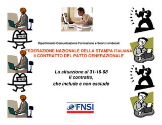 Dipartimento Comunicazione Formazione e Servizi sindacali

FEDERAZIONE NAZIONALE DELLA STAMPA ITALIANA
   Il CONTRATTO DEL PATTO GENERAZIONALE


                La situazione al 31-10-08
                       Il contratto,
               che include e non esclude




                                                                 1
 