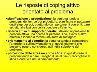 Le risposte di coping attivo 
orientato al problema 
• pianificazione e progettazione: la persona tende a 
prendersi del tempo per progettare, pianificare e ipotizzare 
degli step per poi, adottando comportamenti coerenti, dare 
seguito alle fasi con cui rispondere all’evento; 
• ricerca attiva di supporti operativi: davanti al problema la 
persona attiva una ricerca di persone, libri, eventi o altro 
materiale idoneo a fornire una sorta di sostegno; 
• orientamento al compito: la persona tende a concentrare 
l’attenzione sull’individuazione di quegli elementi che 
possono essere considerati utili nella soluzione del 
problema; 
• percezione dello stressor come sfida: in questo caso la 
persona tende a dare il meglio di sé al fine di raccogliere la 
sfida e dare vita ad un cambiamento. 
 