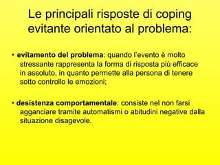 Le principali risposte di coping 
evitante orientato al problema: 
• evitamento del problema: quando l’evento è molto 
stressante rappresenta la forma di risposta più efficace 
in assoluto, in quanto permette alla persona di tenere 
sotto controllo le emozioni; 
• desistenza comportamentale: consiste nel non farsi 
agganciare tramite automatismi o abitudini negative dalla 
situazione disagevole. 
 