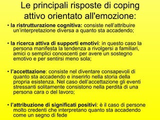 Le principali risposte di coping 
attivo orientato all'emozione: 
• la ristrutturazione cognitiva: consiste nell’attribuire 
un’interpretazione diversa a quanto sta accadendo; 
• la ricerca attiva di supporti emotivi: in questo caso la 
persona manifesta la tendenza a rivolgersi a familiari, 
amici o semplici conoscenti per avere un sostegno 
emotivo e per sentirsi meno sola; 
• l’accettazione: consiste nel diventare consapevoli di 
quanto sta accadendo e inserirlo nella storia della 
propria esistenza. Nel caso dell’accettazione gli eventi 
stressanti solitamente consistono nella perdita di una 
persona cara o del lavoro; 
• l’attribuzione di significati positivi: è il caso di persone 
molto credenti che interpretano quanto sta accadendo 
come un segno di fede 
 