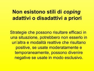 Non esistono stili di coping 
adattivi o disadattivi a priori 
Strategie che possono risultare efficaci in 
una situazione, potrebbero non esserlo in 
un’altra e modalità reattive che risultano 
positive, se usate moderatamente e 
temporaneamente, possono divenire 
negative se usate in modo esclusivo. 
 