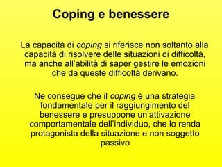 Coping e benessere 
La capacità di coping si riferisce non soltanto alla 
capacità di risolvere delle situazioni di difficoltà, 
ma anche all’abilità di saper gestire le emozioni 
che da queste difficoltà derivano. 
Ne consegue che il coping è una strategia 
fondamentale per il raggiungimento del 
benessere e presuppone un’attivazione 
comportamentale dell’individuo, che lo renda 
protagonista della situazione e non soggetto 
passivo 
 