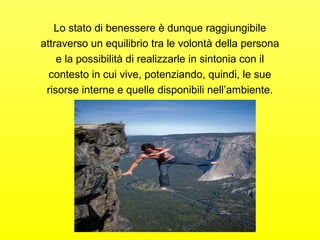 Lo stato di benessere è dunque raggiungibile 
attraverso un equilibrio tra le volontà della persona 
e la possibilità di realizzarle in sintonia con il 
contesto in cui vive, potenziando, quindi, le sue 
risorse interne e quelle disponibili nell’ambiente. 
 