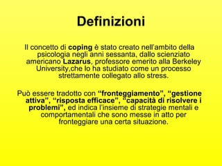 Definizioni 
Il concetto di coping è stato creato nell’ambito della 
psicologia negli anni sessanta, dallo scienziato 
americano Lazarus, professore emerito alla Berkeley 
University,che lo ha studiato come un processo 
strettamente collegato allo stress. 
Può essere tradotto con “fronteggiamento”, “gestione 
attiva”, “risposta efficace”, “capacità di risolvere i 
problemi”, ed indica l’insieme di strategie mentali e 
comportamentali che sono messe in atto per 
fronteggiare una certa situazione. 
 