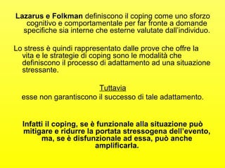 Lazarus e Folkman definiscono il coping come uno sforzo 
cognitivo e comportamentale per far fronte a domande 
specifiche sia interne che esterne valutate dall’individuo. 
Lo stress è quindi rappresentato dalle prove che offre la 
vita e le strategie di coping sono le modalità che 
definiscono il processo di adattamento ad una situazione 
stressante. 
Tuttavia 
esse non garantiscono il successo di tale adattamento. 
Infatti il coping, se è funzionale alla situazione può 
mitigare e ridurre la portata stressogena dell’evento, 
ma, se è disfunzionale ad essa, può anche 
amplificarla. 
 