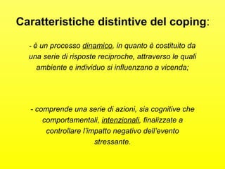 Caratteristiche distintive del coping: 
- è un processo dinamico, in quanto è costituito da 
una serie di risposte reciproche, attraverso le quali 
ambiente e individuo si influenzano a vicenda; 
- comprende una serie di azioni, sia cognitive che 
comportamentali, intenzionali, finalizzate a 
controllare l’impatto negativo dell’evento 
stressante. 
 