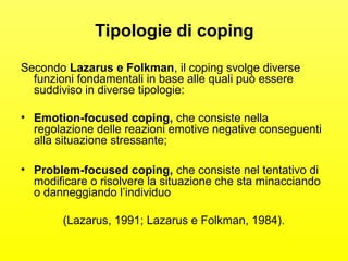 Tipologie di coping 
Secondo Lazarus e Folkman, il coping svolge diverse 
funzioni fondamentali in base alle quali può essere 
suddiviso in diverse tipologie: 
• Emotion-focused coping, che consiste nella 
regolazione delle reazioni emotive negative conseguenti 
alla situazione stressante; 
• Problem-focused coping, che consiste nel tentativo di 
modificare o risolvere la situazione che sta minacciando 
o danneggiando l’individuo 
(Lazarus, 1991; Lazarus e Folkman, 1984). 
 