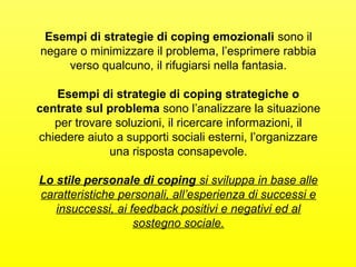 Esempi di strategie di coping emozionali sono il 
negare o minimizzare il problema, l’esprimere rabbia 
verso qualcuno, il rifugiarsi nella fantasia. 
Esempi di strategie di coping strategiche o 
centrate sul problema sono l’analizzare la situazione 
per trovare soluzioni, il ricercare informazioni, il 
chiedere aiuto a supporti sociali esterni, l’organizzare 
una risposta consapevole. 
Lo stile personale di coping si sviluppa in base alle 
caratteristiche personali, all’esperienza di successi e 
insuccessi, ai feedback positivi e negativi ed al 
sostegno sociale. 
 