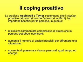 Il coping proattivo 
Le studiose Aspinwall e Taylor sostengono che il coping 
proattivo (attuato prima che l'evento si verifichi) ha 
importanti benefici per la persona, in quanto: 
• minimizza l'ammontare complessivo di stress che la 
persona potrebbe incontrare; 
• aumenta il numero di opzioni possibili per affrontare una 
situazione; 
• consente di preservare risorse personali quali tempo ed 
energia 
 