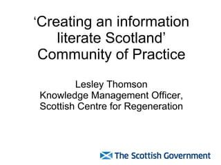 ‘ Creating an information literate Scotland’ Community of Practice Lesley Thomson Knowledge Management Officer, Scottish Centre for Regeneration 