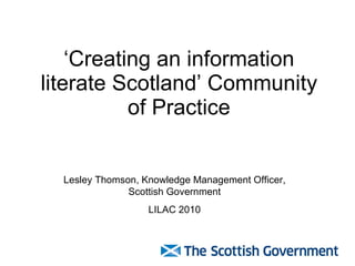‘Creating an information literate Scotland’ Community of Practice Lesley Thomson, Knowledge Management Officer, Scottish Government LILAC 2010 
