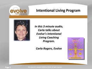 Page  In this 3 minute audio, Carla talks about Evolve’s Intentional Living Coaching Program. Carla Rogers, Evolve   This material is copyright ©2009 by EVOLVE. All rights reserved. Intentional Living Program 