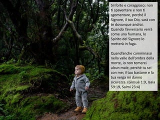 Sii forte e coraggioso; non
ti spaventare e non ti
sgomentare, perché il
Signore, il tuo Dio, sarà con
te dovunque andrai.
Quando l’avversario verrà
come una fiumana, lo
Spirito del Signore lo
metterà in fuga.
Quand’anche camminassi
nella valle dell’ombra della
morte, io non temerei
alcun male, perché tu sei
con me; il tuo bastone e la
tua verga mi danno
sicurezza. (Giosuè 1:9, Isaia
59:19, Salmi 23:4)
 