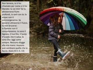 Non temere, io ti ho
chiamato per nome e ti ho
liberato: tu sei mio! Se tu
attraverserai fiumi
profondi, io sarò con te: le
acque non ti
sommergeranno. Se
passerai attraverso il fuoco,
tu non brucerai:
le fiamme non ti
consumeranno. Io sono il
Signore, il tuo Dio, il Santo
d'Israele che ti salva. Io
sono Dio: oggi come
sempre. Nessuno sfugge
alla mia mano: nessuno
può cambiare quello che io
faccio. (Isaia 43:1-3, 13)
 