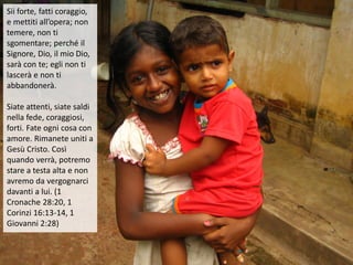Sii forte, fatti coraggio,
e mettiti all’opera; non
temere, non ti
sgomentare; perché il
Signore, Dio, il mio Dio,
sarà con te; egli non ti
lascerà e non ti
abbandonerà.
Siate attenti, siate saldi
nella fede, coraggiosi,
forti. Fate ogni cosa con
amore. Rimanete uniti a
Gesù Cristo. Così
quando verrà, potremo
stare a testa alta e non
avremo da vergognarci
davanti a lui. (1
Cronache 28:20, 1
Corinzi 16:13-14, 1
Giovanni 2:28)
 
