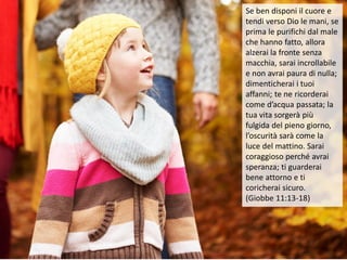 Se ben disponi il cuore e
tendi verso Dio le mani, se
prima le purifichi dal male
che hanno fatto, allora
alzerai la fronte senza
macchia, sarai incrollabile
e non avrai paura di nulla;
dimenticherai i tuoi
affanni; te ne ricorderai
come d’acqua passata; la
tua vita sorgerà più
fulgida del pieno giorno,
l’oscurità sarà come la
luce del mattino. Sarai
coraggioso perché avrai
speranza; ti guarderai
bene attorno e ti
coricherai sicuro.
(Giobbe 11:13-18)
 