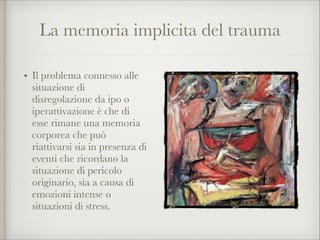 La memoria implicita del trauma
• Il problema connesso alle
situazione di
disregolazione da ipo o
iperattivazione è che di
esse rimane una memoria
corporea che può
riattivarsi sia in presenza di
eventi che ricordano la
situazione di pericolo
originario, sia a causa di
emozioni intense o
situazioni di stress.
 