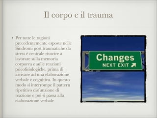 Il corpo e il trauma
• Per tutte le ragioni
precedentemente esposte nelle
Sindromi post traumatiche da
stress è centrale riuscire a
lavorare sulla memoria
corporea e sulle reazioni
psicoﬁsiologiche, prima di
arrivare ad una elaborazione
verbale e cognitiva. In questo
modo si interrompe il pattern
ripetitivo disfunzione di
reazione e poi si passa alla
elaborazione verbale
 