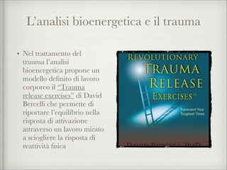 L’analisi bioenergetica e il trauma
• Nel trattamento del
trauma l’analisi
bioenergetica propone un
modello deﬁnito di lavoro
corporeo il “Trauma
release exercises” di David
Bercelli che permette di
riportare l’equilibrio nella
risposta di attivazione
attraverso un lavoro mirato
a sciogliere la risposta di
reattività ﬁsica
 
