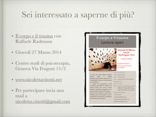 Sei interessato a saperne di più?
• Il corpo e il trauma con
Raffaele Radmann
• Giovedì 27 Marzo 2014
• Centro studi di psicoterapia,
Genova Via Frugoni 15/2
• www.nicolettacinotti.net
• Per partecipare invia una
mail a
nicoletta.cinotti@gmail.com
Il corpo e il trauma
Lecture open
!
Un evento può essere deﬁnito traumatico
quando supera la capacità
dell'organizzazione psichica della persona, di
“metabolizzarlo” attraverso le difese operanti
in quel momento.
Il risultato è una temporanea (o a volte
prolungata) impossibilità di integrarlo nel
sistema psichico. Esso viene in pratica
dissociato, provocando conseguenze sia sul
piano psicologico ed emotivo che corporeo.
Questo incontro vedremo le risposte psico-
ﬁsiologiche agli eventi traumatici e come la
bioenergetica può intervenire nel trattamento
delle sindromi post-traumatiche.
!
!
Ulteriori informazioni su:
www.nicolettacinotti.net
Data: 27 Marzo 2014
Dove: CENTRO STUDI DI PSICOTERAPIA
Via Frugoni 15/2
Orario: 21 -22,30
Altro: Il nostro cuore è grande ma lo spazio è
limitato. Prenota con anticipo la tua
presenza. Ci permetterai di accogliere
più persone possibile con comodità!
Nicoletta, Paola, Raffaele,
Per prenotazioni
nicoletta.cinotti@gmail.com
paolabacigalupo.psy@gmail.com
raffaele.radmann@gmail.com
Giovedì 27 Marzo
ore 21
Via Frugoni 15/2
!
Il corpo e il trauma
!
con Raffaele Radmann
psichiatra, psicoterapeuta
bioenergetico
 