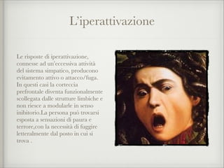 L’iperattivazione
Le risposte di iperattivazione,
connesse ad un’eccessiva attività
del sistema simpatico, producono
evitamento attivo o attacco/fuga.
In questi casi la corteccia
prefrontale diventa funzionalmente
scollegata dalle strutture limbiche e
non riesce a modularle in senso
inibitorio.La persona può trovarsi
esposta a sensazioni di paura e
terrore,con la necessità di fuggire
letteralmente dal posto in cui si
trova .
 