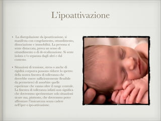 L’ipoattivazione
• La disregolazione da ipoattivazione, si
manifesta con congelamento, ottundimento,
dissociazione e immobilità. La persona si
sente distaccata, prova un senso di
ottundimento o di de-realizzazione. Si sente
isolata e/o separata dagli altri e dal
contesto.
• Situazioni di tensione, stress o anche di
rigidità corporea possono ridurre lo spettro
della nostra ﬁnestra di tolleranza che
dovrebbe essere sufﬁcientemente ﬂessibile
da permetterci di assorbire quelle
esperienze che vanno oltre il range centrale.
La ﬁnestra di tolleranza infatti non signiﬁca
che dovremmo sperimentare solo situazioni
sicure ma, piuttosto, che dovremmo poter
affrontare l’insicurezza senza cadere
nell’iper o ipo-attivazione.
 