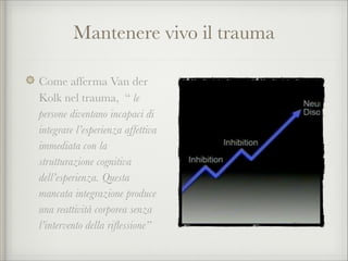 Mantenere vivo il trauma
Come afferma Van der
Kolk nel trauma, “ le
persone diventano incapaci di
integrare l’esperienza affettiva
immediata con la
strutturazione cognitiva
dell’esperienza. Questa
mancata integrazione produce
una reattività corporea senza
l’intervento della riﬂessione”
 