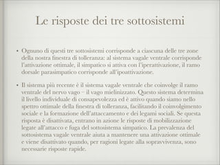 Le risposte dei tre sottosistemi
• Ognuno di questi tre sottosistemi corrisponde a ciascuna delle tre zone
della nostra ﬁnestra di tolleranza: al sistema vagale ventrale corrisponde
l’attivazione ottimale, il simpatico si attiva con l’iperattivazione, il ramo
dorsale parasimpatico corrisponde all’ipoattivazione.
• Il sistema più recente è il sistema vagale ventrale che coinvolge il ramo
ventrale del nervo vago – il vago mielinizzato. Questo sistema determina
il livello individuale di consapevolezza ed è attivo quando siamo nello
spettro ottimale della ﬁnestra di tolleranza, facilitando il coinvolgimento
sociale e la formazione dell’attaccamento e dei legami sociali. Se questa
risposta è disattivata, entrano in azione le risposte di mobilizzazione
legate all’attacco e fuga del sottosistema simpatico. La prevalenza del
sottosistema vagale ventrale aiuta a mantenere una attivazione ottimale
e viene disattivato quando, per ragioni legate alla sopravvivenza, sono
necessarie risposte rapide.
 
