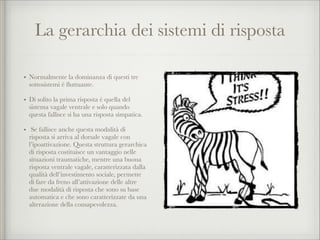 La gerarchia dei sistemi di risposta
• Normalmente la dominanza di questi tre
sottosistemi è ﬂuttuante.
• Di solito la prima risposta è quella del
sistema vagale ventrale e solo quando
questa fallisce si ha una risposta simpatica.
• Se fallisce anche questa modalità di
risposta si arriva al dorsale vagale con
l’ipoattivazione. Questa struttura gerarchica
di risposta costituisce un vantaggio nelle
situazioni traumatiche, mentre una buona
risposta ventrale vagale, caratterizzata dalla
qualità dell’investimento sociale, permette
di fare da freno all’attivazione delle altre
due modalità di risposta che sono su base
automatica e che sono caratterizzate da una
alterazione della consapevolezza.
 