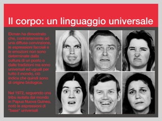 Il corpo: un linguaggio universale
Ekman ha dimostrato
che, contrariamente ad
una diffusa convinzione,
le espressioni facciali e
le emozioni non sono
determinate dalla
cultura di un posto o
dalle tradizioni ma sono
universali ed uguali per
tutto il mondo, ciò
indica che quindi sono
di origine biologica.
Nel 1972, seguendo una
tribù isolata dal mondo
in Papua Nuova Guinea,
notò le espressioni di
"base" universali
 
